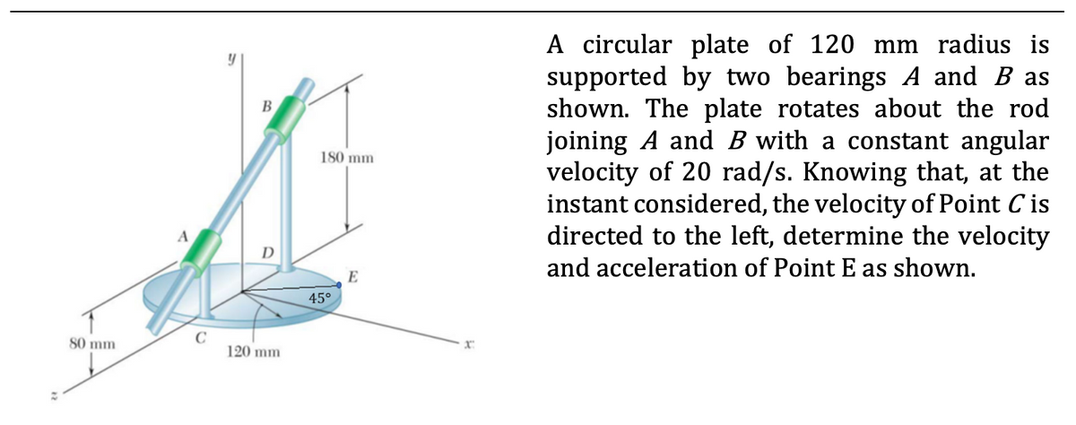 A circular plate of 120 mm radius is
supported by two bearings A and B as
shown. The plate rotates about the rod
joining A and B with a constant angular
velocity of 20 rad/s. Knowing that, at the
instant considered, the velocity of Point C is
directed to the left, determine the velocity
В
180 mm
D
and acceleration of Point E as shown.
E
45°
80 mm
120 mm

