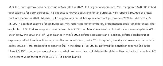 Mini, Inc., earns pretax book net income of $750,000 in 2022, its first year of operations. Mini recognized $20,000 in bad
debt expense for book purposes. This expense is not yet deductible for tax purposes. Mini reports $800,000 of pretax
book net income in 2023. Mini did not recognize any bad debt expense for book purposes in 2023 but did deduct $
15,000 in bad debt expense for tax purposes. Mini reports no other temporary or permanent book-tax differences. The
applicable U.S. Federal corporate income tax rate is 21 %, and Mini earns an after-tax rate of return on capital of 4%.
Enter below the 2023 end-of-year balance in Mini's 2023 deferred tax assets and liabilities, deferred tax benefit or
expense, and total tax benefit or expense. If an amount is zero, enter "0". If required, round your answers to the nearest
dollar. 2023 a. Total tax benefit or expense $fill in the blank 1 168,000 b. Deferred tax benefit or expense $fill in the
blank 2 3, 150 c. In net present value terms, what has been the cost to Mini of the deferred tax deduction for bad debts?
The present value factor at 8% is 0.9615. $fill in the blank 3
