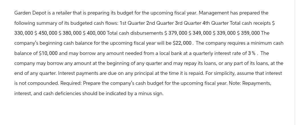 Garden Depot is a retailer that is preparing its budget for the upcoming fiscal year. Management has prepared the
following summary of its budgeted cash flows: 1st Quarter 2nd Quarter 3rd Quarter 4th Quarter Total cash receipts $
330,000 $450,000 $ 380,000 $ 400,000 Total cash disbursements $379,000 $ 349,000 $339,000 $ 359,000 The
company's beginning cash balance for the upcoming fiscal year will be $22,000. The company requires a minimum cash
balance of $10,000 and may borrow any amount needed from a local bank at a quarterly interest rate of 3%. The
company may borrow any amount at the beginning of any quarter and may repay its loans, or any part of its loans, at the
end of any quarter. Interest payments are due on any principal at the time it is repaid. For simplicity, assume that interest
is not compounded. Required: Prepare the company's cash budget for the upcoming fiscal year. Note: Repayments,
interest, and cash deficiencies should be indicated by a minus sign.