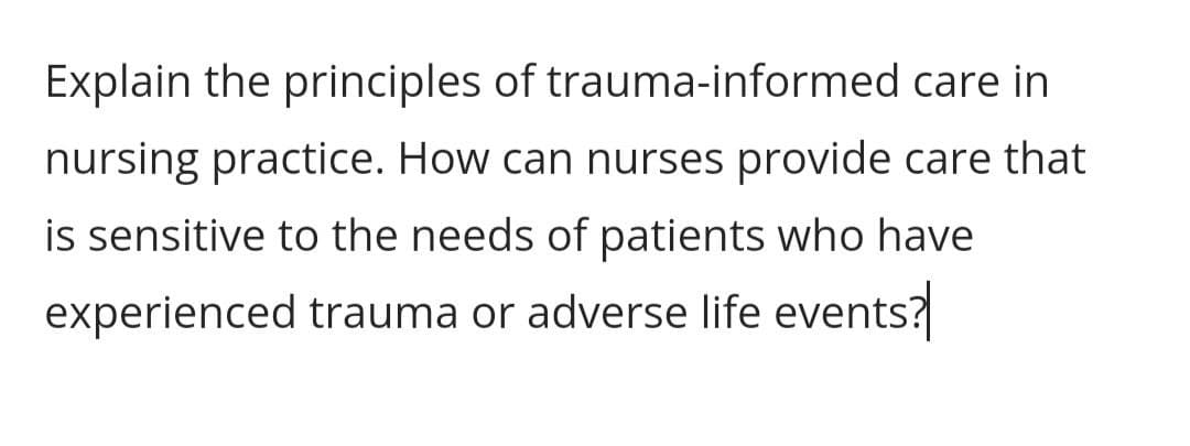 Explain the principles of trauma-informed care in
nursing practice. How can nurses provide care that
is sensitive to the needs of patients who have
experienced trauma or adverse life events?