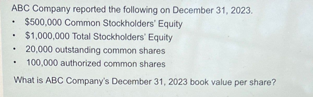ABC Company reported the following on December 31, 2023.
$1,000,000 Total Stockholders' Equity
•
$500,000 Common Stockholders' Equity
•
20,000 outstanding common shares
•
100,000 authorized common shares
What is ABC Company's December 31, 2023 book value per share?