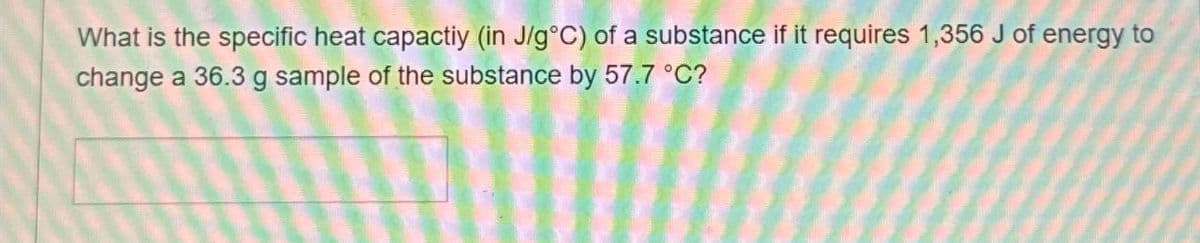 What is the specific heat capactiy (in J/g°C) of a substance if it requires 1,356 J of energy to
change a 36.3 g sample of the substance by 57.7 °C?