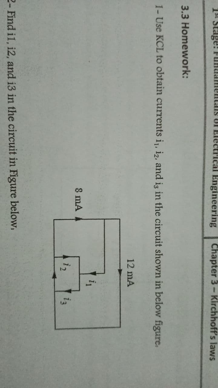 1st Stage! FundamentaisS Of Electrical Engineering
Chapter 3- Kirchhoff's laws
3.3 Homework:
1- Use KCL to obtain currents i,, i2, and iz in the circuit shown in below figure.
12 mA
8 mA
i3
2- Find il, i2, and i3 in the circuit in Figure below.

