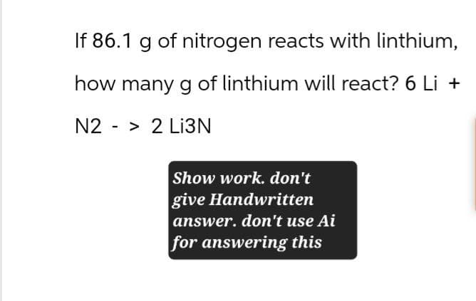 If 86.1 g of nitrogen reacts with linthium,
how many g of linthium will react? 6 Li +
N2
-
> 2 Li3N
Show work. don't
give Handwritten
answer. don't use Ai
for answering this