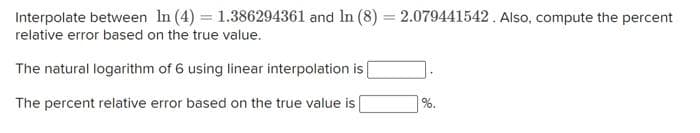 Interpolate between In (4) = 1.386294361 and In (8) = 2.079441542. Also, compute the percent
relative error based on the true value.
The natural logarithm of 6 using linear interpolation is |
The percent relative error based on the true value is
%.
