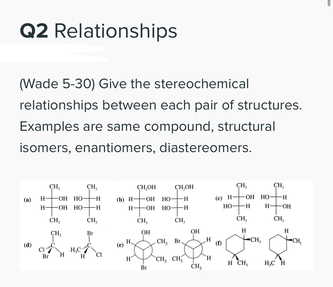 Q2 Relationships
(Wade 5-30) Give the stereochemical
relationships between each pair of structures.
Examples are same compound, structural
isomers, enantiomers, diastereomers.
CH,
CH,
CH,OH
CH,OH
CH,
CH,
(с) Н — о Н НО
НО—н
HO-
H-
-H-
(b) Н—оН
НО
(а)
H-
НО
НО
-H-
H-
ОН НО-
H.
H FOH
-H-
H FOH
CH,
CH,
CH,
CH,
CH,
CH,
CH,
Br
ОН
ОН
H
H
H.
CH3
Br
(f)
CH,
"CH,
(d)
Cl
H,C/
(е)
H.
CI
Br
H
CH3 CH,
CH3
H
H.
H CH;
H;C H
Br

