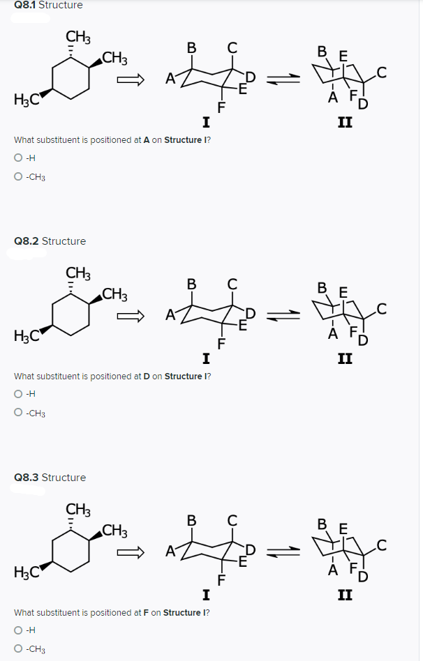 Q8.1 Structure
CH3
CH3
B
ВЕ
A
H3C
A F
I
II
What substituent is positioned at A on Structure I?
O -H
O -CH3
Q8.2 Structure
CH3
CH3
В
B
E
H3C"
I
II
What substituent is positioned at D on Structure I?
O H
O -CH3
Q8.3 Structure
CH3
CH3
B
BE
A
D
H3C
A ,
I
II
What substituent is positioned at F on Structure I?
O -H
O -CH3
