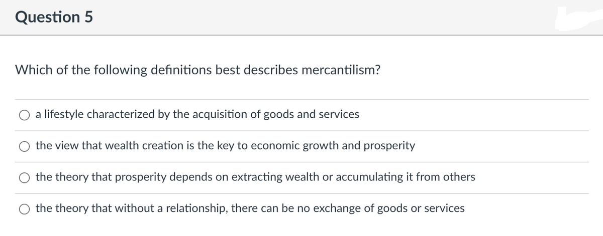 Question 5
Which of the following definitions best describes mercantilism?
a lifestyle characterized by the acquisition of goods and services
the view that wealth creation is the key to economic growth and prosperity
the theory that prosperity depends on extracting wealth or accumulating it from others
the theory that without a relationship, there can be no exchange of goods or services