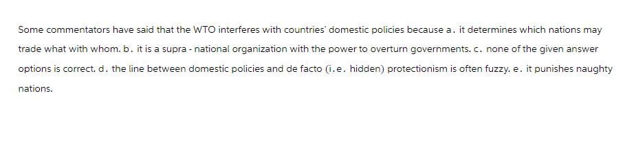Some commentators have said that the WTO interferes with countries' domestic policies because a. it determines which nations may
trade what with whom. b. it is a supra-national organization with the power to overturn governments. c. none of the given answer
options is correct. d. the line between domestic policies and de facto (i.e. hidden) protectionism is often fuzzy. e. it punishes naughty
nations.