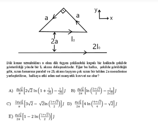 Y Lox
a
2'a
lo
21.
Dik kenar uzunlukları a olan dik üçgen şekdindeki kapalı bir halka da şekil de
gösterildiği yönde bir Ih akımı dolaşmaktadır. Eğer bu halka, şekilde görüldüğü
gibi, uzım kenarına paralel ve 210 akmı taşıyan çok uzın bir telden 2a mesafesine
yerleştirilirse, halkaya etki eden net many etik kuvvet ne olur?
A) [2v2 In (1 + ) -i B) m ) -
C)
[3v2 - vZin (*)]; D)
In
E) 1 – 2 In (*) )
Holi
