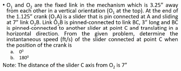 • O₂ and O₂ are the fixed link in the mechanism which is 3.25" away
from each other in a vertical orientation (O₁ at the top). At the end of
the 1.125" crank (O₁A) is a slider that is pin connected at A and sliding
at 7" link O₂B. Link O₂B is pinned-connected to link BC, 3" long and BC
is pinned-connected to another slider at point C and translating in a
horizontal direction. From the given problem, determine the
instantaneous speed (ft/s) of the slider connected at point C when
the position of the crank is
a. 0⁰
b. 180⁰
Note: The distance of the slider C axis from O₂ is 7"