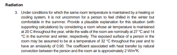 Radiation
3. Under conditions for which the same room temperature is maintained by a heating or
cooling system, it is not uncommon for a person to feel chilled in the winter but
comfortable in the summer. Provide a plausible explanation for this situation (with
supporting calculations) by considering a room whose air temperature is maintained
at 20 C throughout the year, while the walls of the room are nominally at 27 °C and 14
°C in the summer and winter, respectively. The exposed surface of a person in the
room may be assumed to be at a temperature of 32 °C throughout the year and to
have an emissivity of 0.90. The coefficient associated with heat transfer by natural
convection between the person and the room air is approximately 2 W/m²K.