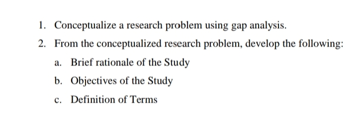 1. Conceptualize a research problem using gap analysis.
2. From the conceptualized research problem, develop the following:
a. Brief rationale of the Study
b. Objectives of the Study
c. Definition of Terms