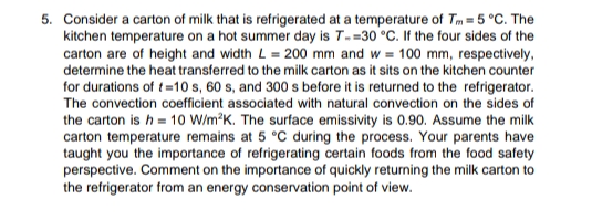 5. Consider a carton of milk that is refrigerated at a temperature of Tm = 5 °C. The
kitchen temperature on a hot summer day is T- -30 °C. If the four sides of the
carton are of height and width L = 200 mm and w= 100 mm, respectively,
determine the heat transferred to the milk carton as it sits on the kitchen counter
for durations of t=10 s, 60 s, and 300 s before it is returned to the refrigerator.
The convection coefficient associated with natural convection on the sides of
the carton is h = 10 W/m²K. The surface emissivity is 0.90. Assume the milk
carton temperature remains at 5 °C during the process. Your parents have
taught you the importance of refrigerating certain foods from the food safety
perspective. Comment on the importance of quickly returning the milk carton to
the refrigerator from an energy conservation point of view.