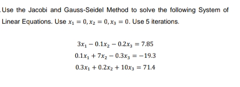 Use the Jacobi and Gauss-Seidel Method to solve the following System of
Linear Equations. Use x₁ = 0, x2 = 0, x3 = 0. Use 5 iterations.
3x₁0.1x₂0.2x3 = 7.85
0.1x₁ +7x₂0.3x3 = -19.3
0.3x1 +0.2x2 + 10x3 = 71.4