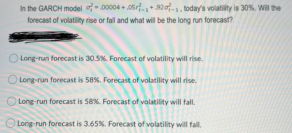 In the GARCH model o = .00004 + .05r-1+.920-1, today's volatility is 30%. Will the
%3D
forecast of volatility rise or fall and what will be the long run forecast?
Long-run forecast is 30.5%. Forecast of volatility will rise.
O Long-run forecast is 58%. Forecast of volatility will rise.
O Long-run forecast is 58%. Forecast of volatility will fall.
O Long-run forecast is 3.65%. Forecast of volatility will fall.
