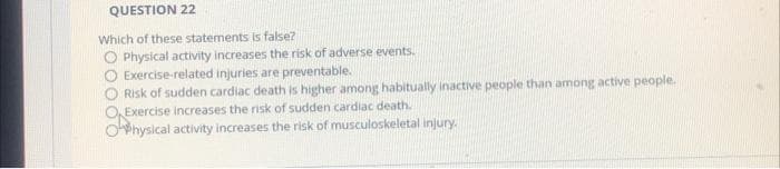 QUESTION 22
Which of these statements is false?
O Physical activity increases the risk of adverse events.
Exercise-related injuries are preventable.
Risk of sudden cardiac death is higher among habitually inactive people than among active people.
Exercise increases the risk of sudden cardiac death.
Ohysical activity increases the risk of musculoskeletal injury.
