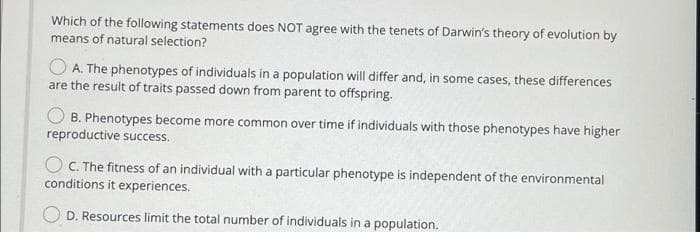 Which of the following statements does NOT agree with the tenets of Darwin's theory of evolution by
means of natural selection?
O A. The phenotypes of individuals in a population will differ and, in some cases, these differences
are the result of traits passed down from parent to offspring.
B. Phenotypes become more common over time if individuals with those phenotypes have higher
reproductive success.
O C. The fitness of an individual with a particular phenotype is independent of the environmental
conditions it experiences.
O D. Resources limit the total number of individuals in a population.
