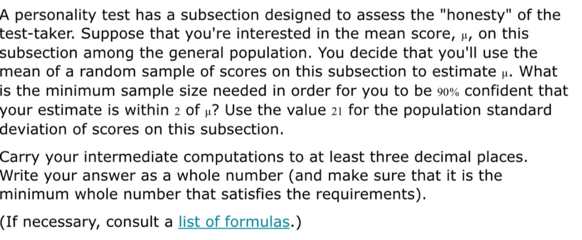 A personality test has a subsection designed to assess the "honesty" of the
test-taker. Suppose that you're interested in the mean score, µ, on this
subsection among the general population. You decide that you'll use the
mean of a random sample of scores on this subsection to estimate µ. What
is the minimum sample size needed in order for you to be 90% confident that
your estimate is within 2 of µ? Use the value 21 for the population standard
deviation of scores on this subsection.
Carry your intermediate computations to at least three decimal places.
Write your answer as a whole number (and make sure that it is the
minimum whole number that satisfies the requirements).
(If necessary, consult a list of formulas.)
