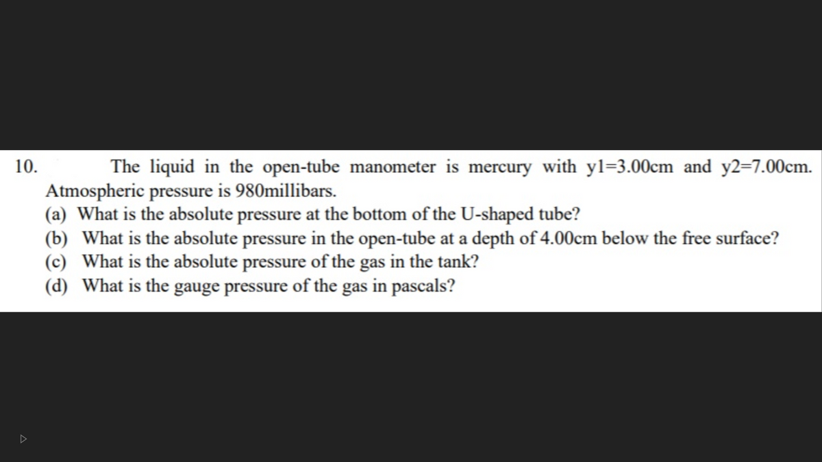 10.
The liquid in the open-tube manometer is mercury with yl=3.00cm and y2=7.00cm.
Atmospheric pressure is 980millibars.
(a) What is the absolute pressure at the bottom of the U-shaped tube?
(b) What is the absolute pressure in the open-tube at a depth of 4.00cm below the free surface?
(c) What is the absolute pressure of the gas in the tank?
(d) What is the gauge pressure of the gas in pascals?
