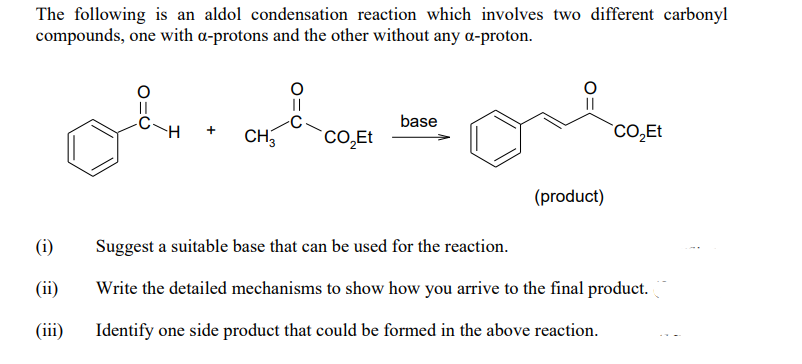 The following is an aldol condensation reaction which involves two different carbonyl
compounds, one with a-protons and the other without any a-proton.
||
||
base
CO̟ET
+
CH
CO,Et
(product)
(i)
Suggest a suitable base that can be used for the reaction.
(ii)
Write the detailed mechanisms to show how you arrive to the final product.
(iii)
Identify one side product that could be formed in the above reaction.
