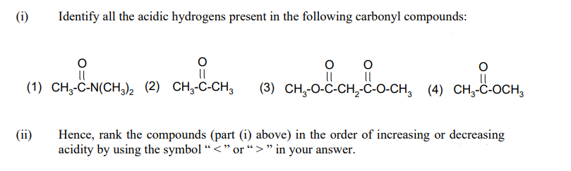 (i)
Identify all the acidic hydrogens present in the following carbonyl compounds:
(1) CH3-C-N(CH,)2 (2) CH3-C-CH,
(3) CH,-O-C-CH,-C-O-CH, (4) CH,-ċ-OCH,
(ii)
Hence, rank the compounds (part (i) above) in the order of increasing or decreasing
acidity by using the symbol “ <" or “>" in your answer.
