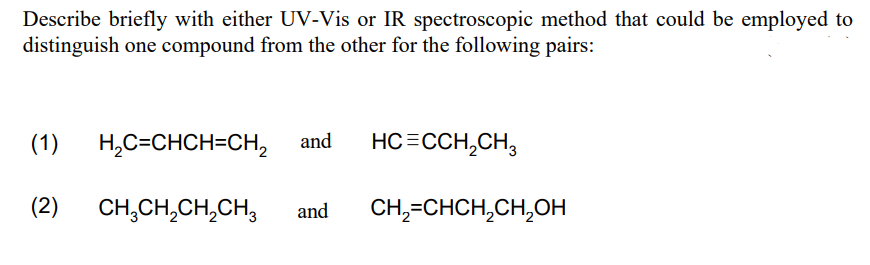 Describe briefly with either UV-Vis or IR spectroscopic method that could be employed to
distinguish one compound from the other for the following pairs:
(1)
H,C=CHCH=CH, and
HC=CCH,CH,
(2)
CH,CH,CH,CH,
and
CH,-CHCH,CH,Oн
