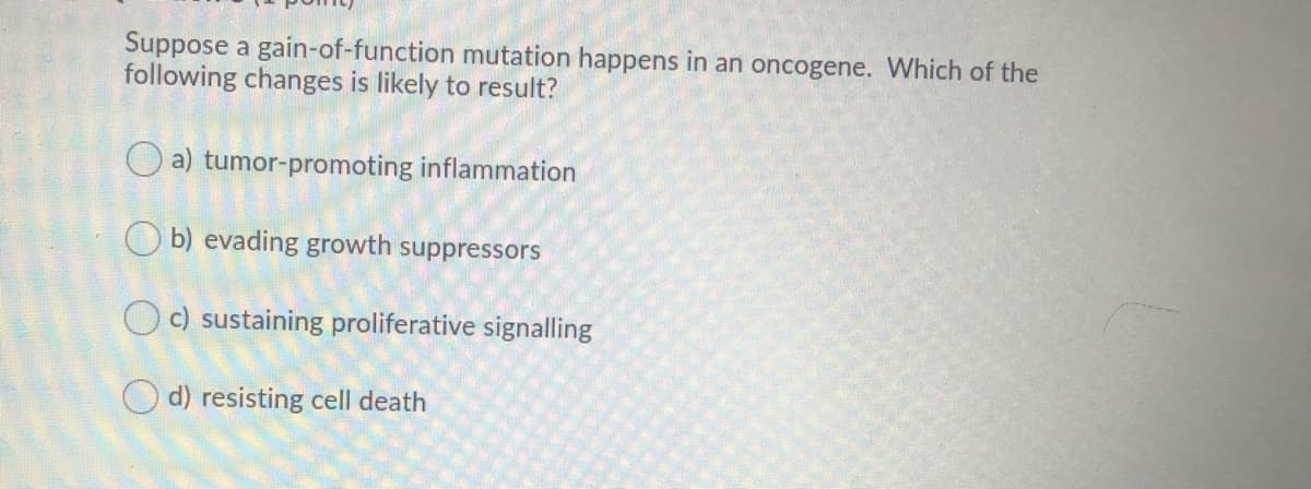 Suppose a gain-of-function mutation happens in an oncogene. Which of the
following changes is likely to result?
O a) tumor-promoting inflammation
O b) evading growth suppressors
Oc) sustaining proliferative signalling
O d) resisting cell death
