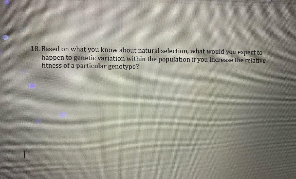 18. Based on what you know about natural selection, what would you expect to
happen to genetic variation within the population if you increase the relative
fitness of a particular genotype?
