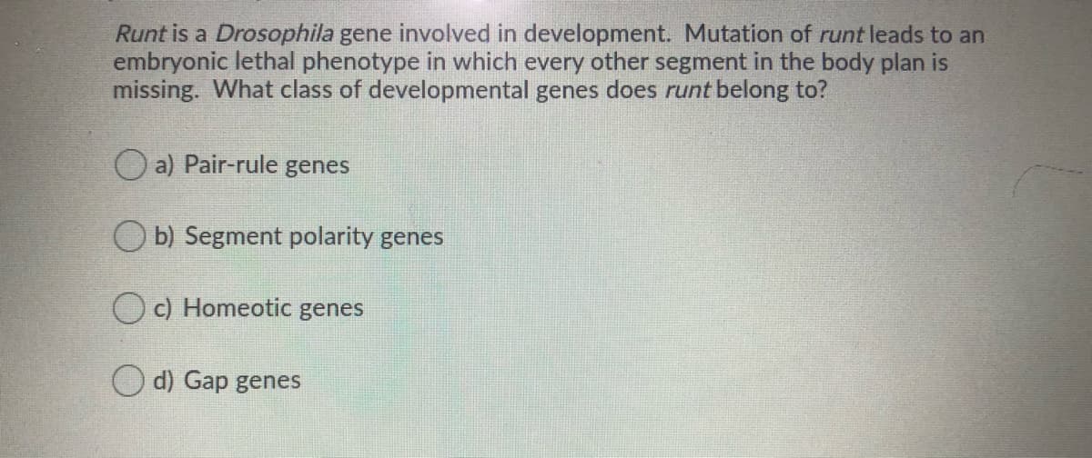 Runt is a Drosophila gene involved in development. Mutation of runt leads to an
embryonic lethal phenotype in which every other segment in the body plan is
missing. What class of developmental genes does runt belong to?
O a) Pair-rule genes
O b) Segment polarity genes
Oc) Homeotic genes
O d) Gap genes
