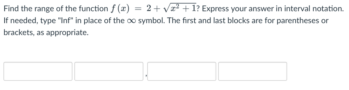 Find the range of the function f (x) = 2+ vx2 + 1? Express your answer in interval notation.
If needed, type "Inf" in place of the oo symbol. The first and last blocks are for parentheses or
brackets, as appropriate.
