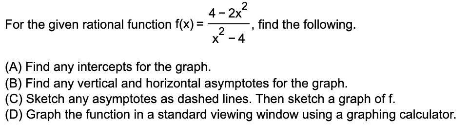 4-2x² 2
For the given rational function f(x) =
find the following.
"
2
X-4
(A) Find any intercepts for the graph.
(B) Find any vertical and horizontal asymptotes for the graph.
(C) Sketch any asymptotes as dashed lines. Then sketch a graph of f.
(D) Graph the function in a standard viewing window using a graphing calculator.