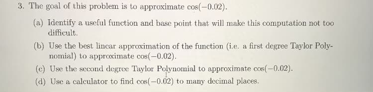 3. The goal of this problem is to approximate cos(-0.02).
(a) Identify a useful function and base point that will make this computation not too
difficult.
(b) Use the best lincar approximation of the function (i.e. a first degree Taylor Poly-
nomial) to approximate cos(-0.02).
(c) Use the second degree Taylor Polynomial to approximate cos(-0.02).
(d) Use a calculator to find cos(-0.02) to many decimal places.
