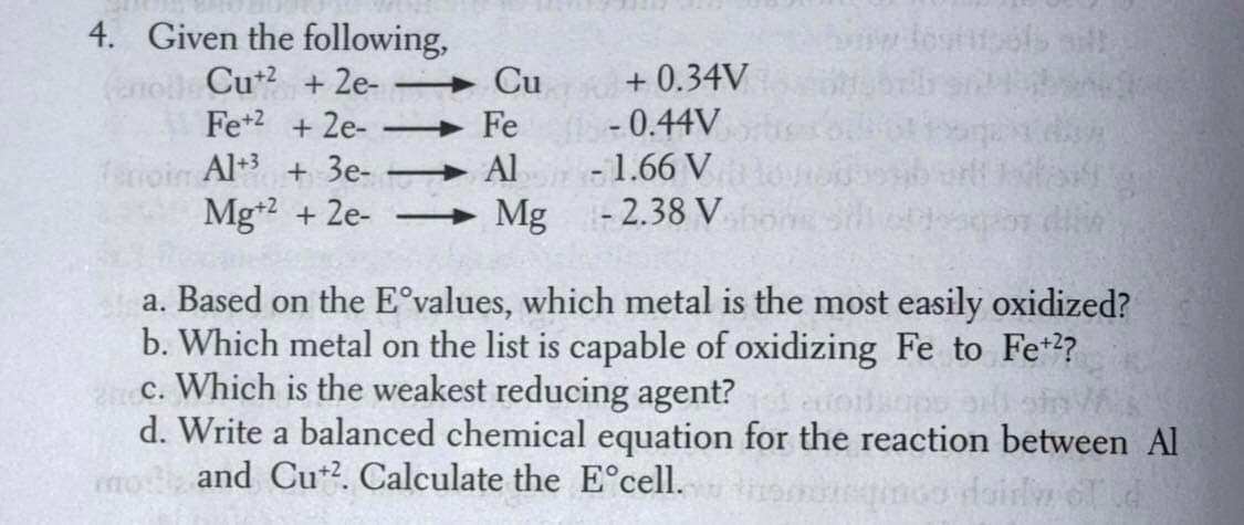 4. Given the following,
Carrell Cu+2 +2e-
Fe +2 +2e- -
-0.44V
eroin Al+3 + 3e-
-1.66 V
Mg+2 +2e-
Mg
- 2.38 V
a. Based on the E°values, which metal is the most easily oxidized?
b. Which metal on the list is capable of oxidizing Fe to Fe+2?
c. Which is the weakest reducing agent?
d. Write a balanced chemical equation for the reaction between Al
and Cu+2. Calculate the Eᵒcell.
Cu
Fe
Al
+0.34V