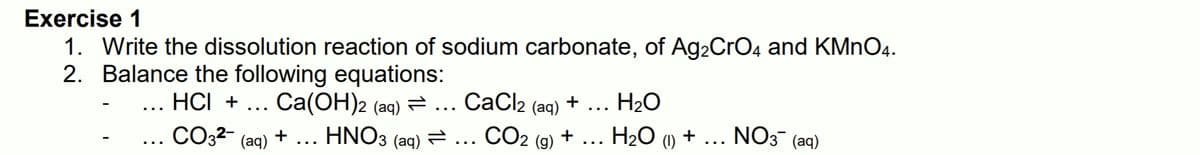 Exercise 1
1. Write the dissolution reaction of sodium carbonate, of Ag2CrO4 and KMnO4.
2. Balance the following equations:
. HCI + ... Ca(OH)2 (aq) = ...
СаCl2 (aq)
H20
+
...
...
CO32-
HNO3 (ag) = ... CO2
H20 (1) +
NO3 (aq)
+
+
(aq)
(g)
...
...
