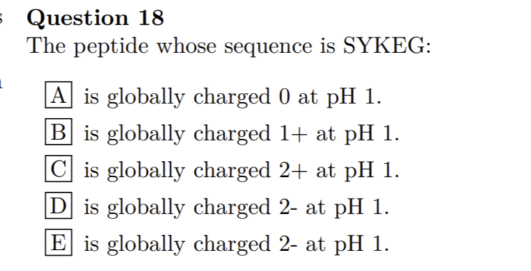s Question 18
The peptide whose sequence is SYKEG:
|A is globally charged 0 at pH 1.
|B is globally charged 1+ at pH 1.
C is globally charged 2+ at pH 1.
D is globally charged 2- at pH 1.
E is globally charged 2- at pH 1.

