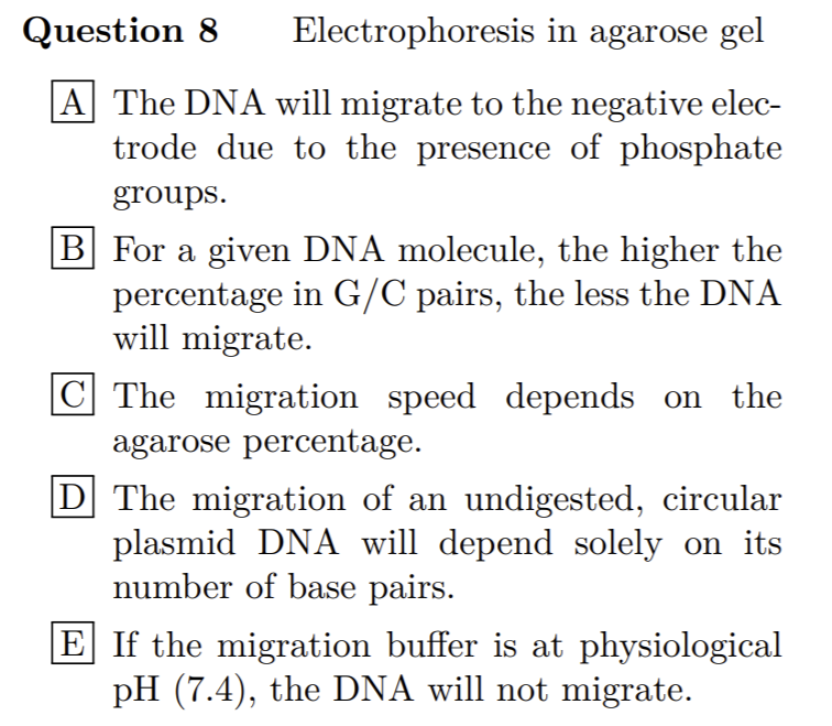 Question 8
Electrophoresis in agarose gel
|A The DNA will migrate to the negative elec-
trode due to the presence of phosphate
groups.
B For a given DNA molecule, the higher the
percentage in G/C pairs, the less the DNA
will migrate.
C The migration speed depends on the
agarose percentage.
D] The migration of an undigested, circular
plasmid DNA will depend solely on its
number of base pairs.
E If the migration buffer is at physiological
pH (7.4), the DNA will not migrate.
