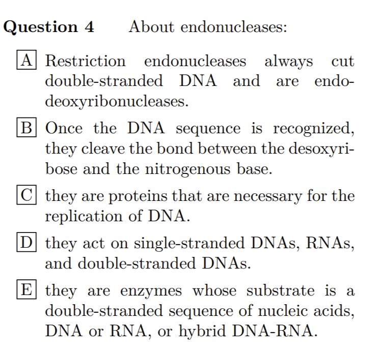 Question 4
About endonucleases:
A Restriction endonucleases always cut
double-stranded DNA and are endo-
deoxyribonucleases.
B Once the DNA sequence is recognized,
they cleave the bond between the desoxyri-
bose and the nitrogenous base.
|C| they are proteins that are necessary for the
replication of DNA.
they act on single-stranded DNAS, RNAS,
and double-stranded DNAS.
E they are enzymes whose substrate is a
double-stranded sequence of nucleic acids,
DNA or RNA, or hybrid DNA-RNA.
