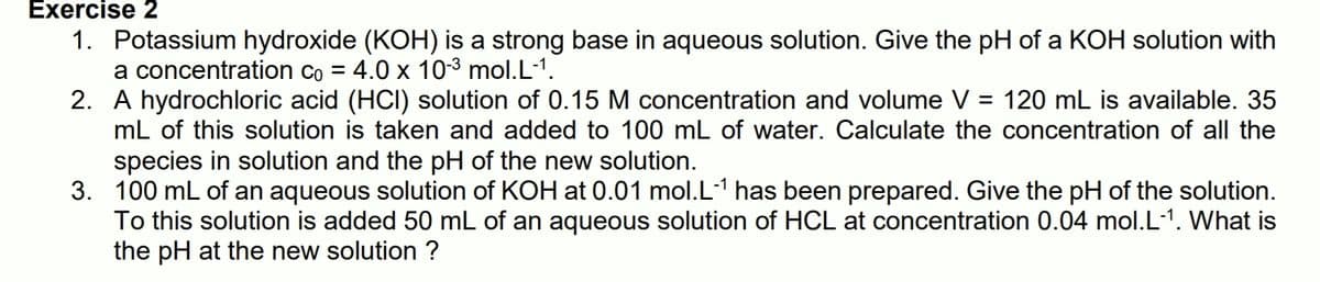 Exercise 2
1. Potassium hydroxide (KOH) is a strong base in aqueous solution. Give the pH of a KOH solution with
a concentration co = 4.0 x 103 mol.L-1.
2. A hydrochloric acid (HCI) solution of 0.15 M concentration and volume V = 120 mL is available. 35
mL of this solution is taken and added to 100 mL of water. Calculate the concentration of all the
species in solution and the pH of the new solution.
3. 100 mL of an aqueous solution of KOH at 0.01 mol.L-1 has been prepared. Give the pH of the solution.
To this solution is added 50 mL of an aqueous solution of HCL at concentration 0.04 mol.L-1. What is
the pH at the new solution ?
