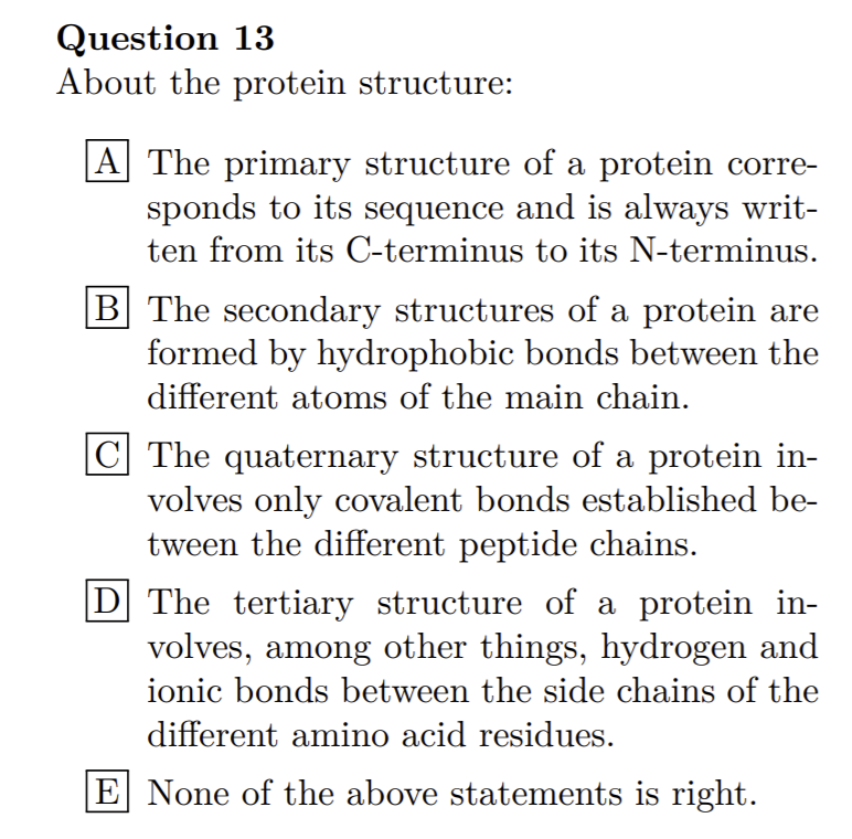Question 13
About the protein structure:
|A The primary structure of a protein corre-
sponds to its sequence and is always writ-
ten from its C-terminus to its N-terminus.
B The secondary structures of a protein are
formed by hydrophobic bonds between the
different atoms of the main chain.
C The quaternary structure of a protein in-
volves only covalent bonds established be-
tween the different peptide chains.
D The tertiary structure of a protein in-
volves, among other things, hydrogen and
ionic bonds between the side chains of the
different amino acid residues.
E None of the above statements is right.
