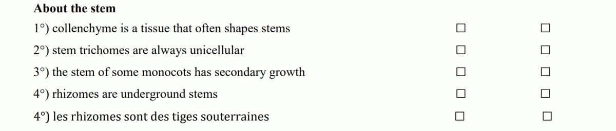 About the stem
1°) collenchyme is a tissue that often shapes stems
2°) stem trichomes are always unicellular
3°) the stem of some monocots has secondary growth
4°) rhizomes are underground stems
4°) les rhizomes sont des tiges souterraines
O O O O O
O O O O O
