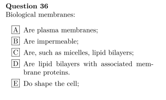 Question 36
Biological membranes:
A Are plasma membranes;
B Are impermeable;
C Are, such as micelles, lipid bilayers;
D Are lipid bilayers with associated mem-
brane proteins.
E Do shape the cell;
