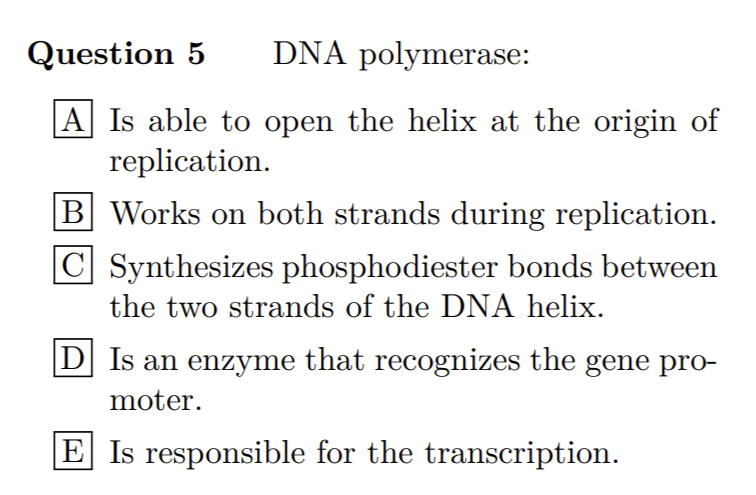 Question 5
DNA polymerase:
|A Is able to open the helix at the origin of
replication.
B Works on both strands during replication.
C Synthesizes phosphodiester bonds between
the two strands of the DNA helix.
D] Is an enzyme that recognizes the gene pro-
moter.
E Is responsible for the transcription.
