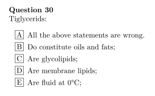 Question 30
Tiglycerids:
A All the above statements are wrong.
B Do constitute oils and fats;
C Are glycolipids;
D Are membrane lipids;
E Are fluid at 0°C;
