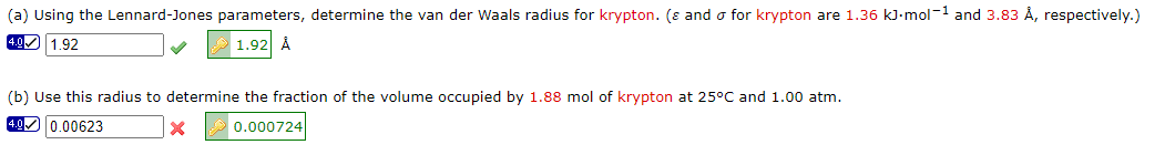 (a) Using the Lennard-Jones parameters, determine the van der Waals radius for krypton. (ε and o for krypton are 1.36 kJ.mol-¹ and 3.83 Å, respectively.)
4.0 1.92
1.92 Å
(b) Use this radius to determine the fraction of the volume occupied by 1.88 mol of krypton at 25°C and 1.00 atm.
4.0 0.00623
0.000724
X