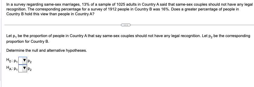 In a survey regarding same-sex marriages, 13% of a sample of 1025 adults in Country A said that same-sex couples should not have any legal
recognition. The corresponding percentage for a survey of 1912 people in Country B was 16%. Does a greater percentage of people in
Country B hold this view than people in Country A?
Let p, be the proportion of people in Country A that say same-sex couples should not have any legal recognition. Let p₂ be the corresponding
proportion for Country B.
Determine the null and alternative hypotheses.
Ho: P₁
HA: P₁
P₂
P₂