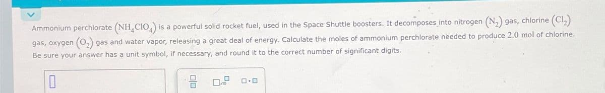 Ammonium perchlorate (NH CIO4) is a powerful solid rocket fuel, used in the Space Shuttle boosters. It decomposes into nitrogen (N₂) gas, chlorine (Cl₂)
gas, oxygen (O₂) gas and water vapor, releasing a great deal of energy. Calculate the moles of ammonium perchlorate needed to produce 2.0 mol of chlorine.
Be sure your answer has a unit symbol, if necessary, and round it to the correct number of significant digits.
0
00
x10