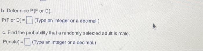 b. Determine
P(F or D)=
P(F or D).
(Type an integer or a decimal.)
c. Find the probability that a randomly selected adult is male.
P(male) =
(Type an integer or a decimal.)