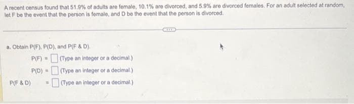 A recent census found that 51.9% of adults are female, 10.1% are divorced, and 5.9% are divorced females. For an adult selected at random,
let F be the event that the person is female, and D be the event that the person is divorced.
a. Obtain P(F), P(D), and P(F & D).
P(F)
P(D)
P(F&D) =
S
(Type an integer or a decimal.)
(Type an integer or a decimal.)
(Type an integer or a decimal.)
BELLE