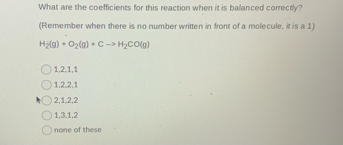 What are the coefficients for this reaction when it is balanced correctly?
(Remember when there is no number written in front of a molecule, it is a 1)
H2(g) + O2(g) + C-> H2CO(g)
O 1,2,1,1
1,2,2,1
2,1,2,2
O 1,3,1,2
O none of these
